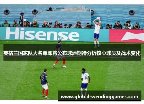 英格兰国家队大名单即将公布球迷期待分析核心球员及战术变化