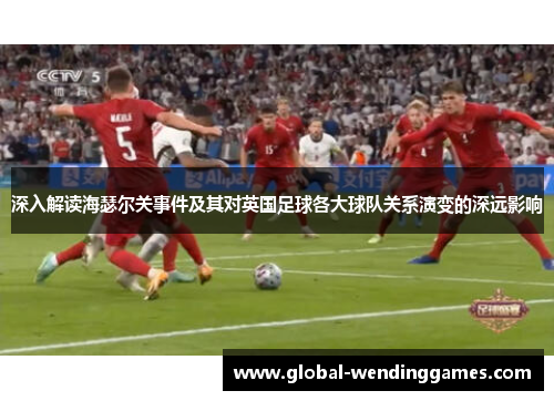 深入解读海瑟尔关事件及其对英国足球各大球队关系演变的深远影响