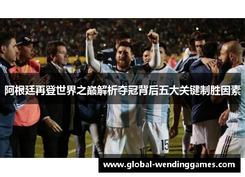 阿根廷再登世界之巅解析夺冠背后五大关键制胜因素